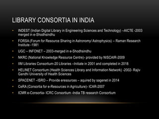 LIBRARY CONSORTIA IN INDIA
• INDEST (Indian Digital Library in Engineering Sciences and Technology) –AICTE -2003
merged in e-Shodhsindhu
• FORSA (Forum for Resource Sharing in Astronomy/ Astrophysics) – Raman Research
Institute -1981
• UGC – INFONET – 2003-merged in e-Shodhsindhu
• NKRC (National Knowledge Resource Centre)- provided by NISCAIR-2009
• IIM Libraries Consortium-20 Libraries –Initiate in 2001 and completed in 2018
• HELINET Consortium (Health Sciences Library and Information Network) -2002- Rajiv
Gandhi University of Health Sciences
• SPACENET –ISRO – Provide eresources – aquired by sagenet in 2014
• CeRA (Consortia for e-Resources in Agriculture)- ICAR-2007
• ICMR e-Consortia- ICRC Consortium -India TB research Consortium
 