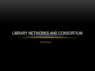 Sunil Kumar
LIBRARY NETWORKS AND CONSORTIUM
 