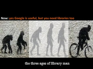 The evolution of library manBefore: Threatened by / dismissive of Google >>>>>Now: yes Google is useful, but you need libraries toothe three ages of library man