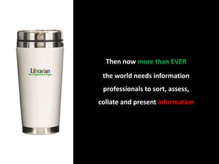 Then now more than EVER                               the world needs information professionals to sort, assess, collate and present information