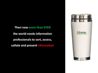 Then now more than EVER                               the world needs information professionals to sort, assess, collate and present information