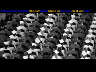 If things move so fast thatthe stuff studentslearn in their first year of University