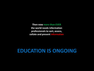 Then now more than EVER                               the world needs information professionals to sort, assess, collate and present informationEDUCATION IS ONGOING