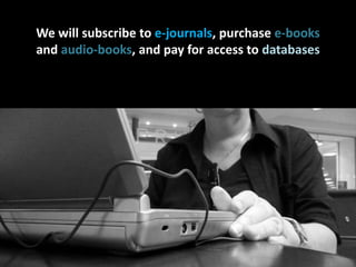 We will subscribe to e-journals, purchase e-booksand audio-books, and pay for access to databaseson your behalf
