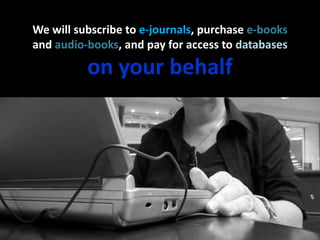 We will subscribe to e-journals, purchase e-booksand audio-books, and pay for access to databaseson your behalf