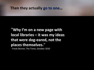           Then they actually go to one…“Why I’m on a new page with local libraries – it was my ideas that were dog-eared, not the places themselves.” - Frank Skinner, The Times, October 2010 