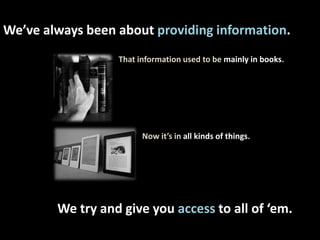 We’ve always been about providing information. That information used to be mainly in books.                     Now it’s in all kinds of things. We try and give you access to all of ‘em. 