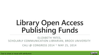 Library Open Access
Publishing Funds
ELIZABETH YATES,
SCHOLARLY COMMUNICATION LIBRARIAN, BROCK UNIVERSITY
CALJ @ CONGRESS 2014 ~ MAY 25, 2014
Free to share or reuse with attribution
 