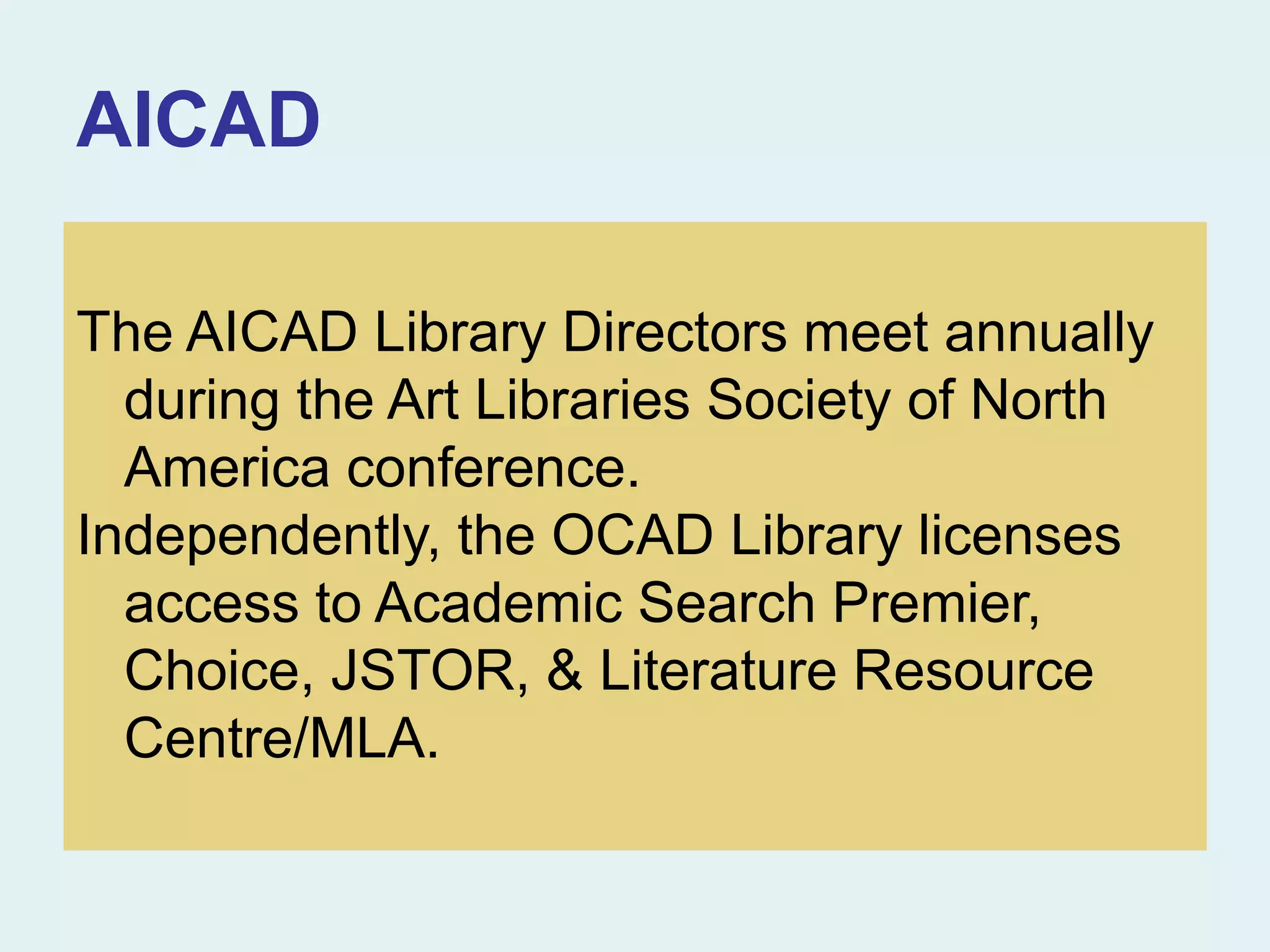 AICAD
The AICAD Library Directors meet annually
during the Art Libraries Society of North
America conference.
Independently, the OCAD Library licenses
access to Academic Search Premier,
Choice, JSTOR, & Literature Resource
Centre/MLA.
 