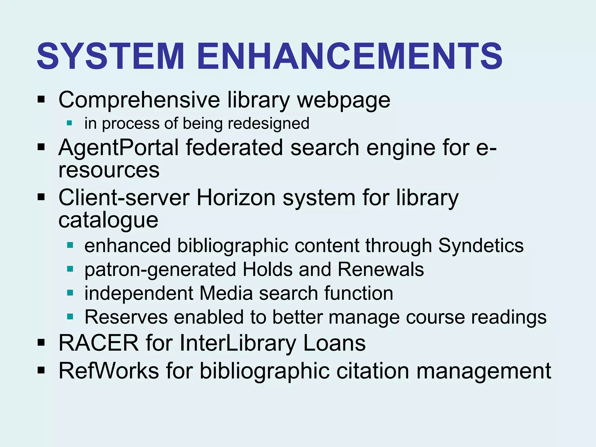 SYSTEM ENHANCEMENTS
 Comprehensive library webpage
 in process of being redesigned
 AgentPortal federated search engine for e-
resources
 Client-server Horizon system for library
catalogue
 enhanced bibliographic content through Syndetics
 patron-generated Holds and Renewals
 independent Media search function
 Reserves enabled to better manage course readings
 RACER for InterLibrary Loans
 RefWorks for bibliographic citation management
 