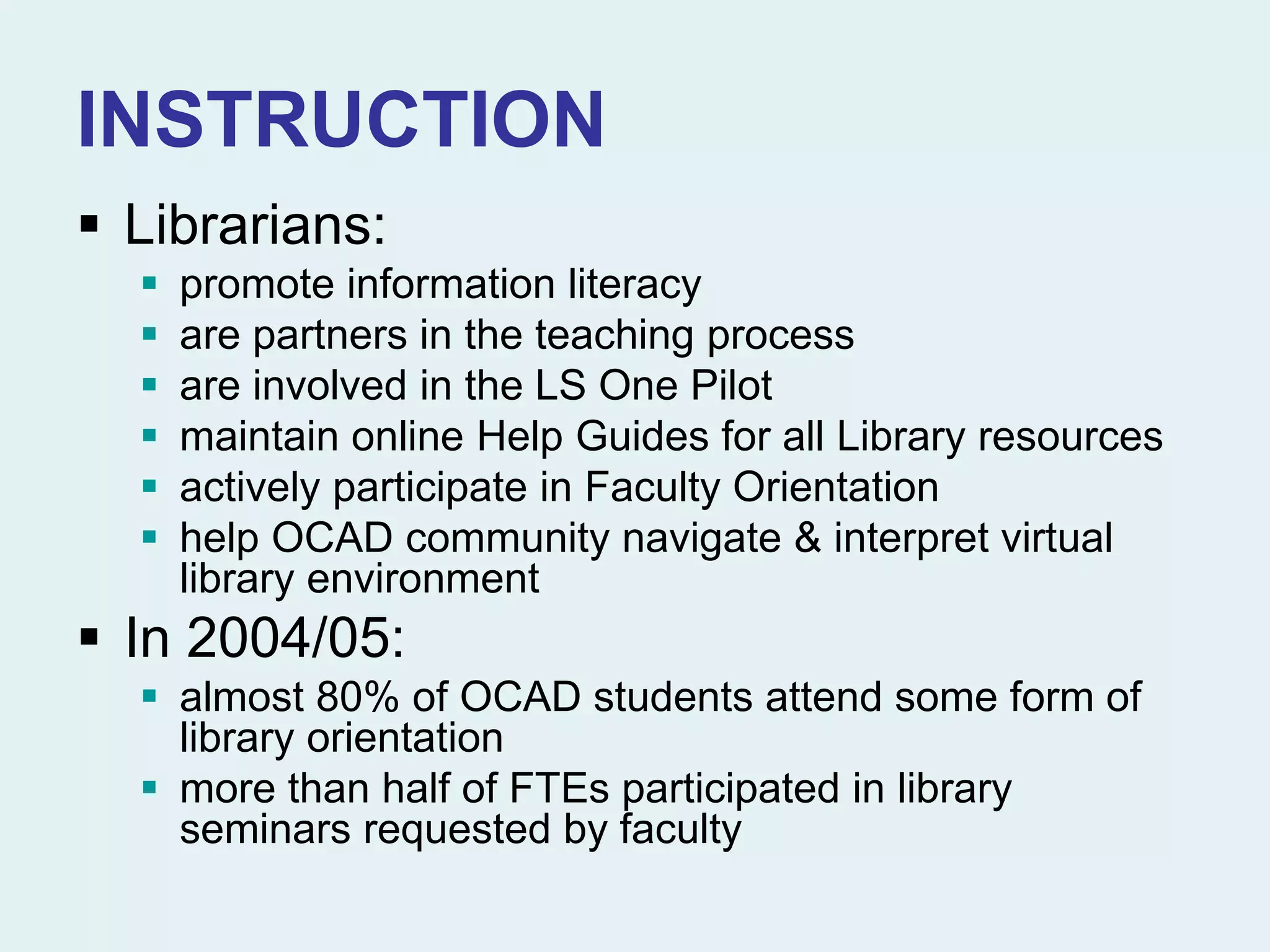 INSTRUCTION
 Librarians:
 promote information literacy
 are partners in the teaching process
 are involved in the LS One Pilot
 maintain online Help Guides for all Library resources
 actively participate in Faculty Orientation
 help OCAD community navigate & interpret virtual
library environment
 In 2004/05:
 almost 80% of OCAD students attend some form of
library orientation
 more than half of FTEs participated in library
seminars requested by faculty
 