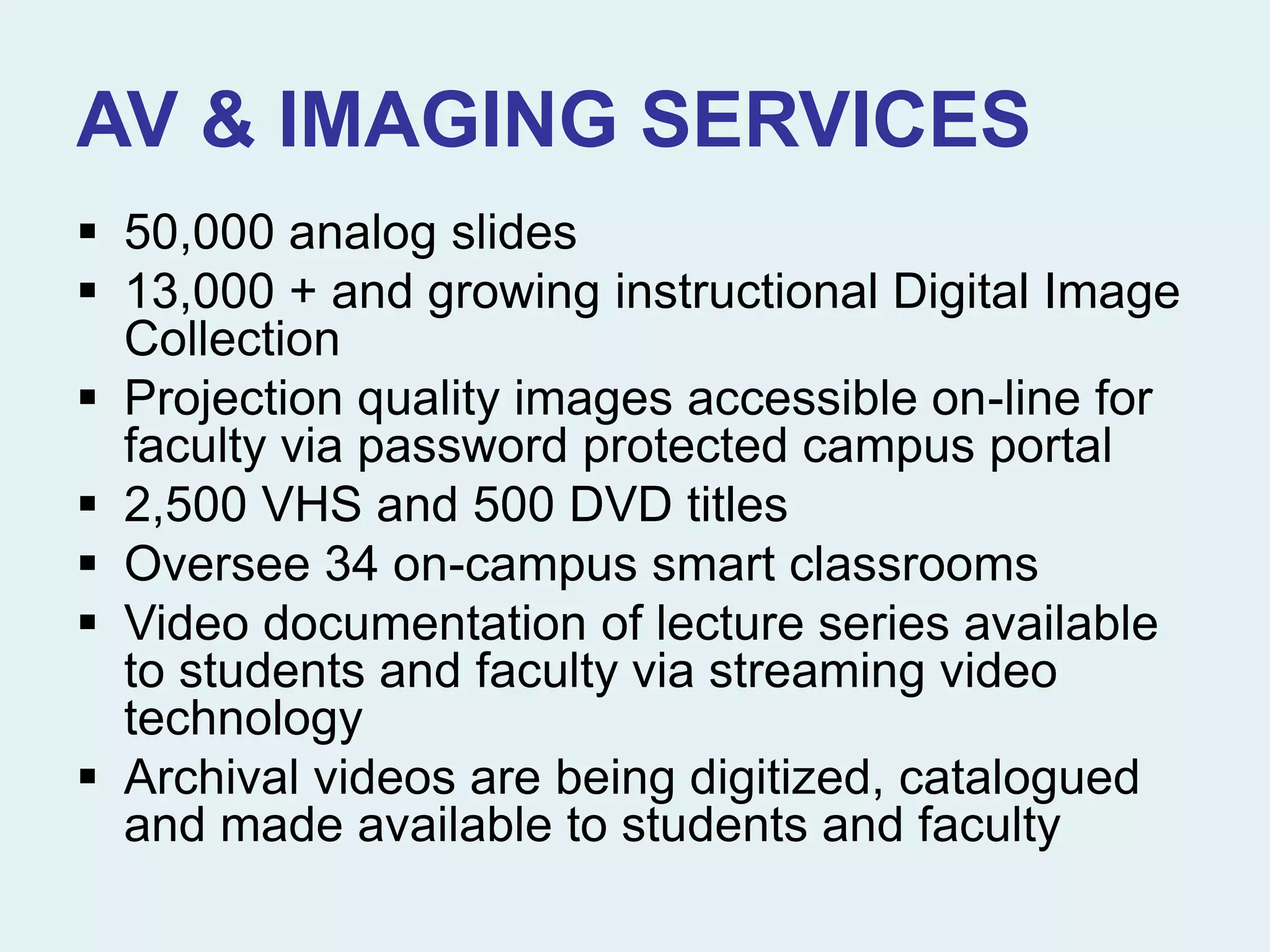 AV & IMAGING SERVICES
 50,000 analog slides
 13,000 + and growing instructional Digital Image
Collection
 Projection quality images accessible on-line for
faculty via password protected campus portal
 2,500 VHS and 500 DVD titles
 Oversee 34 on-campus smart classrooms
 Video documentation of lecture series available
to students and faculty via streaming video
technology
 Archival videos are being digitized, catalogued
and made available to students and faculty
 