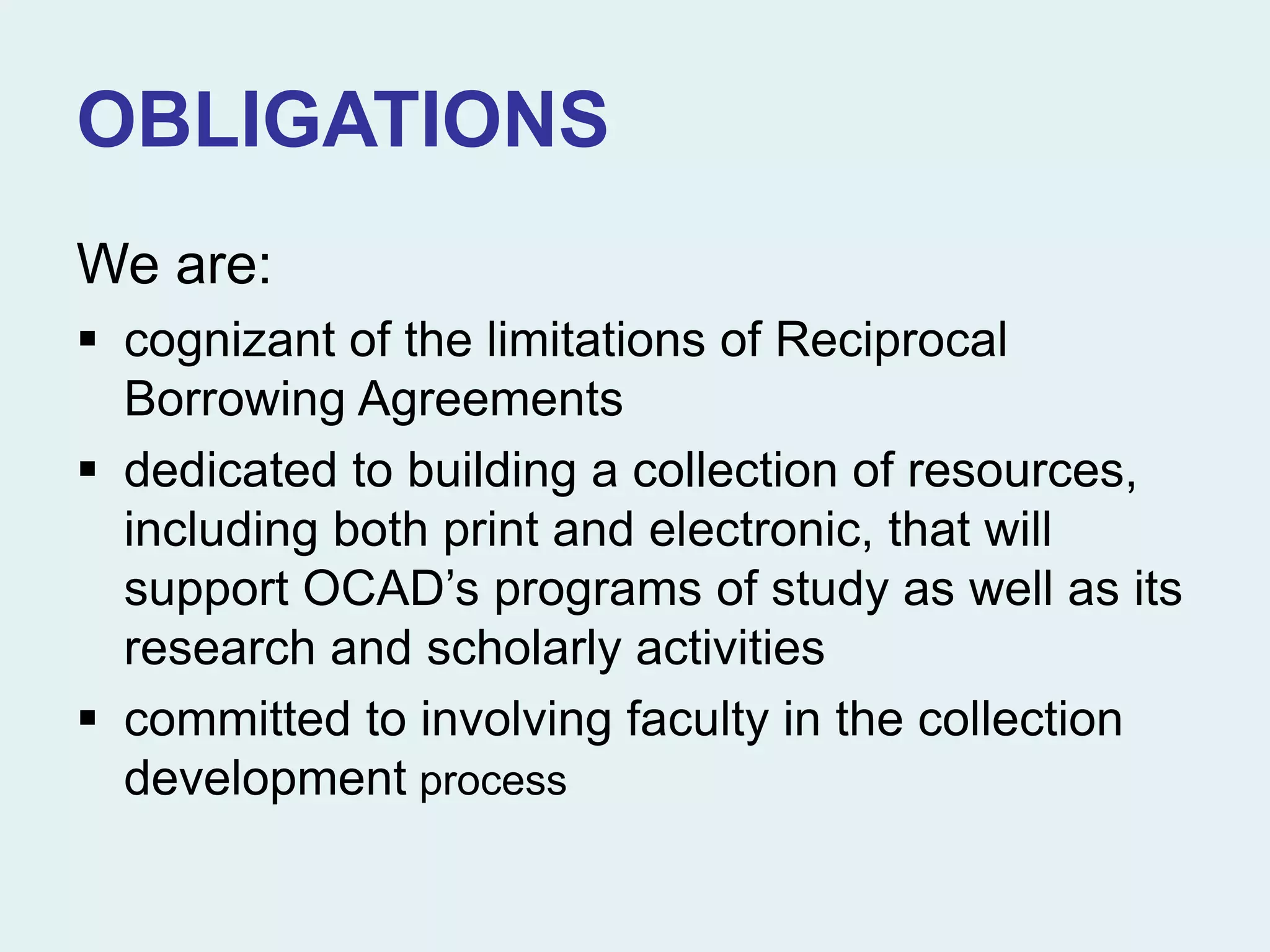 OBLIGATIONS
We are:
 cognizant of the limitations of Reciprocal
Borrowing Agreements
 dedicated to building a collection of resources,
including both print and electronic, that will
support OCAD’s programs of study as well as its
research and scholarly activities
 committed to involving faculty in the collection
development process
 