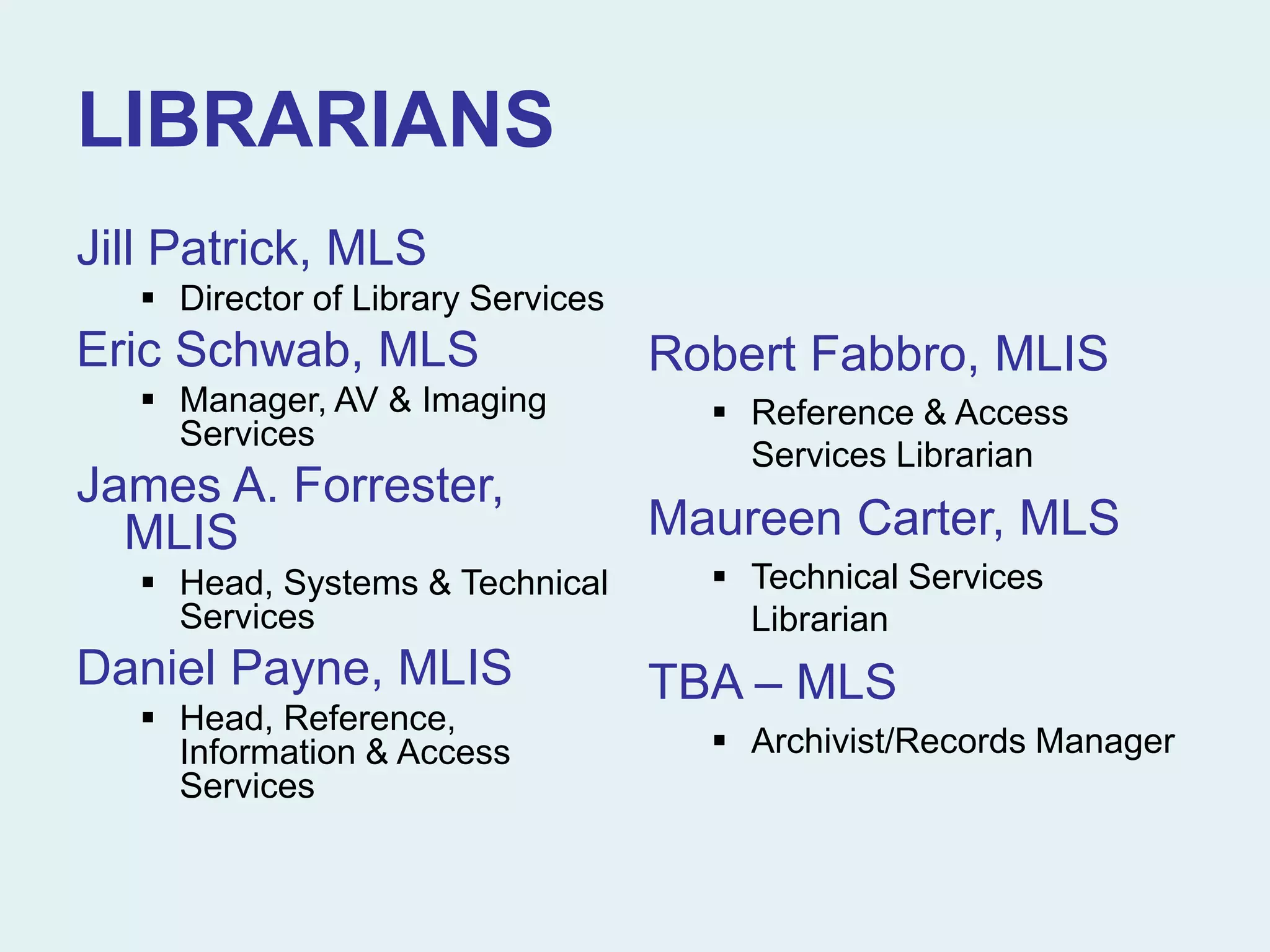 LIBRARIANS
Jill Patrick, MLS
 Director of Library Services
Eric Schwab, MLS
 Manager, AV & Imaging
Services
James A. Forrester,
MLIS
 Head, Systems & Technical
Services
Daniel Payne, MLIS
 Head, Reference,
Information & Access
Services
Robert Fabbro, MLIS
 Reference & Access
Services Librarian
Maureen Carter, MLS
 Technical Services
Librarian
TBA – MLS
 Archivist/Records Manager
 