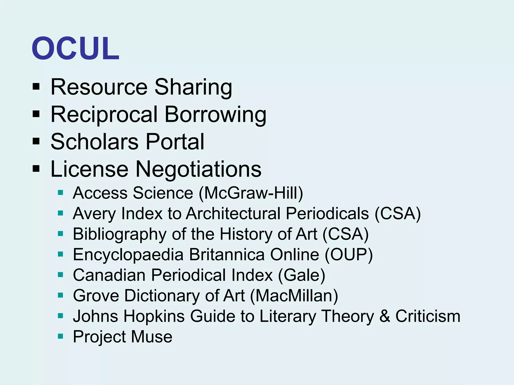 OCUL
 Resource Sharing
 Reciprocal Borrowing
 Scholars Portal
 License Negotiations
 Access Science (McGraw-Hill)
 Avery Index to Architectural Periodicals (CSA)
 Bibliography of the History of Art (CSA)
 Encyclopaedia Britannica Online (OUP)
 Canadian Periodical Index (Gale)
 Grove Dictionary of Art (MacMillan)
 Johns Hopkins Guide to Literary Theory & Criticism
 Project Muse
 
