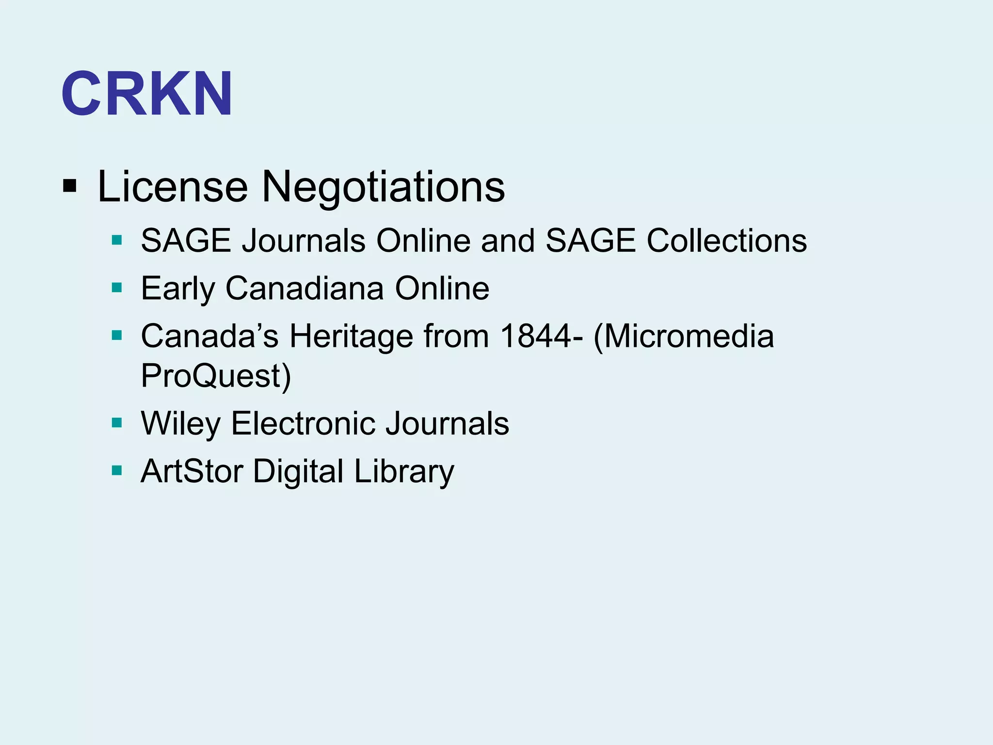 CRKN
 License Negotiations
 SAGE Journals Online and SAGE Collections
 Early Canadiana Online
 Canada’s Heritage from 1844- (Micromedia
ProQuest)
 Wiley Electronic Journals
 ArtStor Digital Library
 