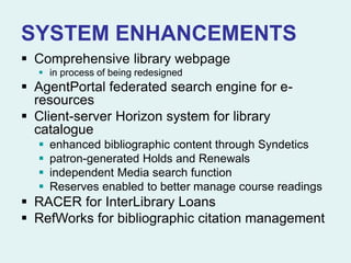 SYSTEM ENHANCEMENTS
 Comprehensive library webpage
 in process of being redesigned
 AgentPortal federated search engine for e-
resources
 Client-server Horizon system for library
catalogue
 enhanced bibliographic content through Syndetics
 patron-generated Holds and Renewals
 independent Media search function
 Reserves enabled to better manage course readings
 RACER for InterLibrary Loans
 RefWorks for bibliographic citation management
 