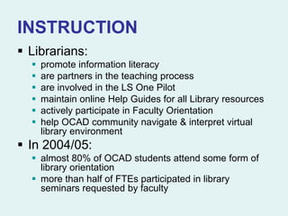 INSTRUCTION
 Librarians:
 promote information literacy
 are partners in the teaching process
 are involved in the LS One Pilot
 maintain online Help Guides for all Library resources
 actively participate in Faculty Orientation
 help OCAD community navigate & interpret virtual
library environment
 In 2004/05:
 almost 80% of OCAD students attend some form of
library orientation
 more than half of FTEs participated in library
seminars requested by faculty
 