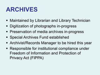 ARCHIVES
 Maintained by Librarian and Library Technician
 Digitization of photographs in-progress
 Preservation of media archives in-progress
 Special Archives Fund established
 Archivist/Records Manager to be hired this year
 Responsible for institutional compliance under
Freedom of Information and Protection of
Privacy Act (FIPPA)
 