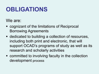 OBLIGATIONS
We are:
 cognizant of the limitations of Reciprocal
Borrowing Agreements
 dedicated to building a collection of resources,
including both print and electronic, that will
support OCAD’s programs of study as well as its
research and scholarly activities
 committed to involving faculty in the collection
development process
 