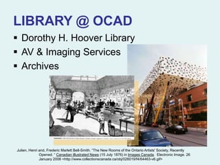 LIBRARY @ OCAD
 Dorothy H. Hoover Library
 AV & Imaging Services
 Archives
Julien, Henri and, Frederic Marlett Bell-Smith. “The New Rooms of the Ontario Artists' Society, Recently
Opened. “ Canadian Illustrated News (15 July 1876) in Images Canada. Electronic Image. 26
January 2006 <http://www.collectionscanada.ca/obj/026019/f4/64463-v6.gif>
 