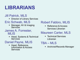 LIBRARIANS
Jill Patrick, MLS
 Director of Library Services
Eric Schwab, MLS
 Manager, AV & Imaging
Services
James A. Forrester,
MLIS
 Head, Systems & Technical
Services
Daniel Payne, MLIS
 Head, Reference,
Information & Access
Services
Robert Fabbro, MLIS
 Reference & Access
Services Librarian
Maureen Carter, MLS
 Technical Services
Librarian
TBA – MLS
 Archivist/Records Manager
 