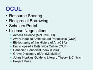 OCUL
 Resource Sharing
 Reciprocal Borrowing
 Scholars Portal
 License Negotiations
 Access Science (McGraw-Hill)
 Avery Index to Architectural Periodicals (CSA)
 Bibliography of the History of Art (CSA)
 Encyclopaedia Britannica Online (OUP)
 Canadian Periodical Index (Gale)
 Grove Dictionary of Art (MacMillan)
 Johns Hopkins Guide to Literary Theory & Criticism
 Project Muse
 