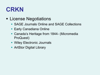 CRKN
 License Negotiations
 SAGE Journals Online and SAGE Collections
 Early Canadiana Online
 Canada’s Heritage from 1844- (Micromedia
ProQuest)
 Wiley Electronic Journals
 ArtStor Digital Library
 
