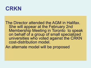 CRKN
The Director attended the AGM in Halifax.
She will appear at the February 2nd
Membership Meeting in Toronto to speak
on behalf of a group of small specialized
universities who voted against the CRKN
cost-distribution model.
An alternate model will be proposed
 