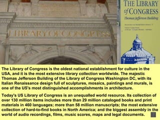The Library of Congress is the oldest national establishment for culture in the USA, and it is the most extensive library collection worldwide. The majestic Thomas Jefferson Building of the Library of Congress Washington DC, with its Italian Renaissance design full of sculptures, mosaics, paintings and murals, is one of the US's most distinguished accomplishments in architecture.  Today's US Library of Congress is an unequalled world resource. Its collection of over 130 million items includes more than 29 million cataloged books and print materials in 460 languages; more than 58 million manuscripts; the most extensive collection of hard-to-find books in North America; and the biggest assembly in the world of audio recordings, films, music scores, maps and legal documents.  