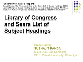 Library of Congress
and Sears List of
Subject Headings
Presented by,
SUBHAJIT PANDA
M.Lib.I.Sc., 2nd Semester
DLIS, Panjab University, Chandigarh
Published Version as a Preprint:
Subhajit Panda. The Work Architecture of the Sears List of Subject Headings (SLSH),
Library of Congress Subject Headings (LCSH), and Medical Subject Heading (MeSH): An
Introduction. Authorea. September 02, 2022. doi: 10.22541/au.166212050.03129709/v1
 