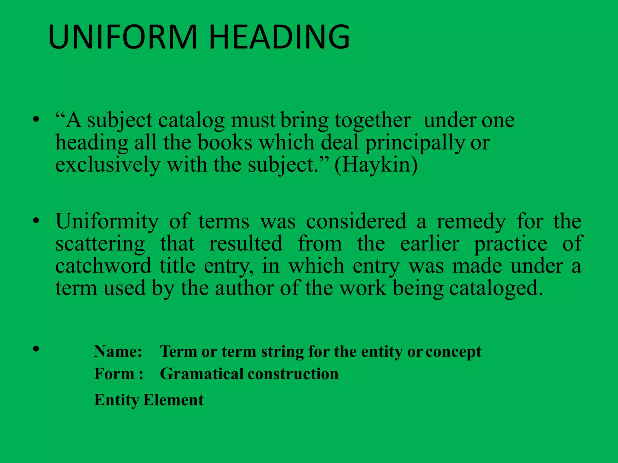 UNIFORM HEADING
• “A subject catalog must bring together under one
heading all the books which deal principally or
exclusively with the subject.” (Haykin)
• Uniformity of terms was considered a remedy for the
scattering that resulted from the earlier practice of
catchword title entry, in which entry was made under a
term used by the author of the work being cataloged.
• Name:
Form :
Term or term string for the entity orconcept
Gramatical construction
Entity Element
 