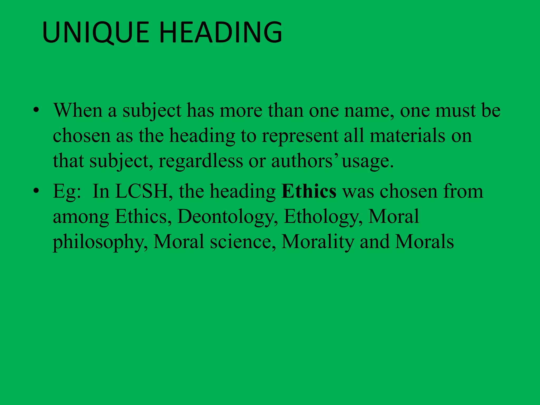 UNIQUE HEADING
• When a subject has more than one name, one must be
chosen as the heading to represent all materials on
that subject, regardless or authors’usage.
• Eg: In LCSH, the heading Ethics was chosen from
among Ethics, Deontology, Ethology, Moral
philosophy, Moral science, Morality and Morals
 
