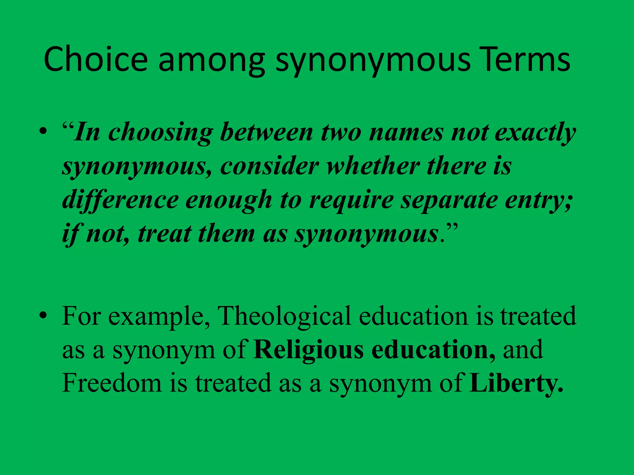 Choice among synonymous Terms
• “In choosing between two names not exactly
synonymous, consider whether there is
difference enough to require separate entry;
if not, treat them as synonymous.”
• For example, Theological education is treated
as a synonym of Religious education, and
Freedom is treated as a synonym of Liberty.
 