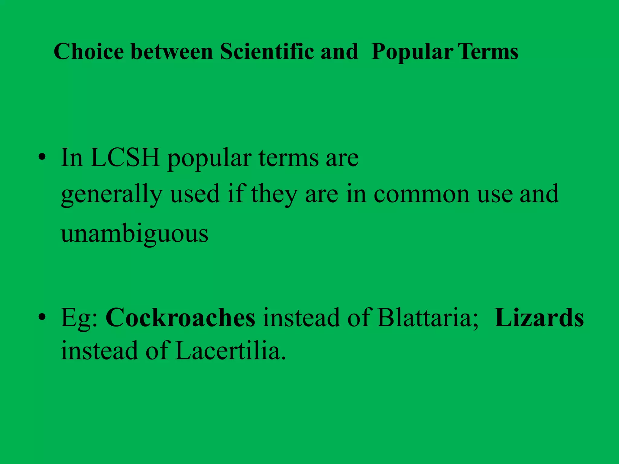 Choice between Scientific and PopularTerms
• In LCSH popular terms are
generally used if they are in common use and
unambiguous
• Eg: Cockroaches instead of Blattaria; Lizards
instead of Lacertilia.
 