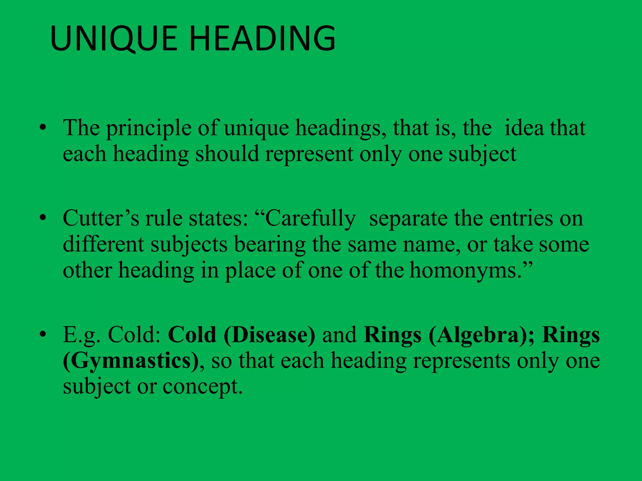UNIQUE HEADING
• The principle of unique headings, that is, the idea that
each heading should represent only one subject
• Cutter’s rule states: “Carefully separate the entries on
different subjects bearing the same name, or take some
other heading in place of one of the homonyms.”
• E.g. Cold: Cold (Disease) and Rings (Algebra); Rings
(Gymnastics), so that each heading represents only one
subject or concept.
 