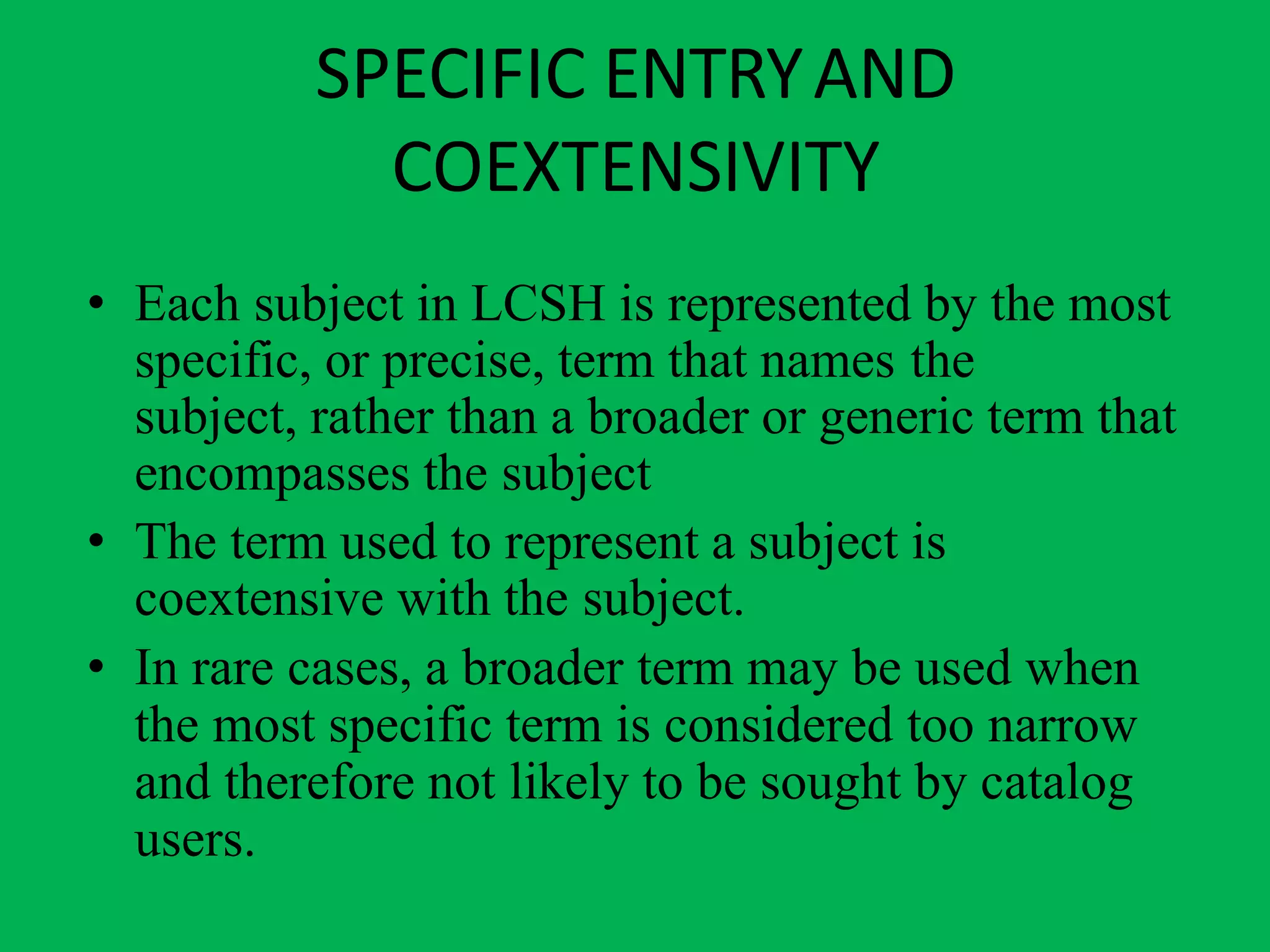 SPECIFIC ENTRYAND
COEXTENSIVITY
• Each subject in LCSH is represented by the most
specific, or precise, term that names the
subject, rather than a broader or generic term that
encompasses the subject
• The term used to represent a subject is
coextensive with the subject.
• In rare cases, a broader term may be used when
the most specific term is considered too narrow
and therefore not likely to be sought by catalog
users.
 