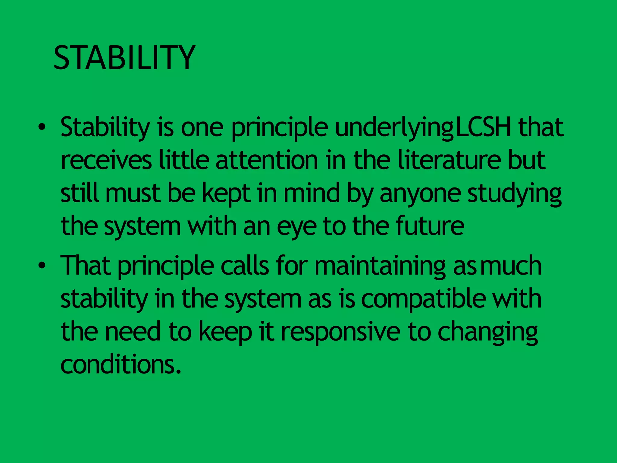 STABILITY
• Stability is one principle underlyingLCSH that
receives little attention in the literature but
still must be kept in mind by anyone studying
the system with an eye to the future
• That principle calls for maintaining asmuch
stability in the system as is compatible with
the need to keep it responsive to changing
conditions.
 