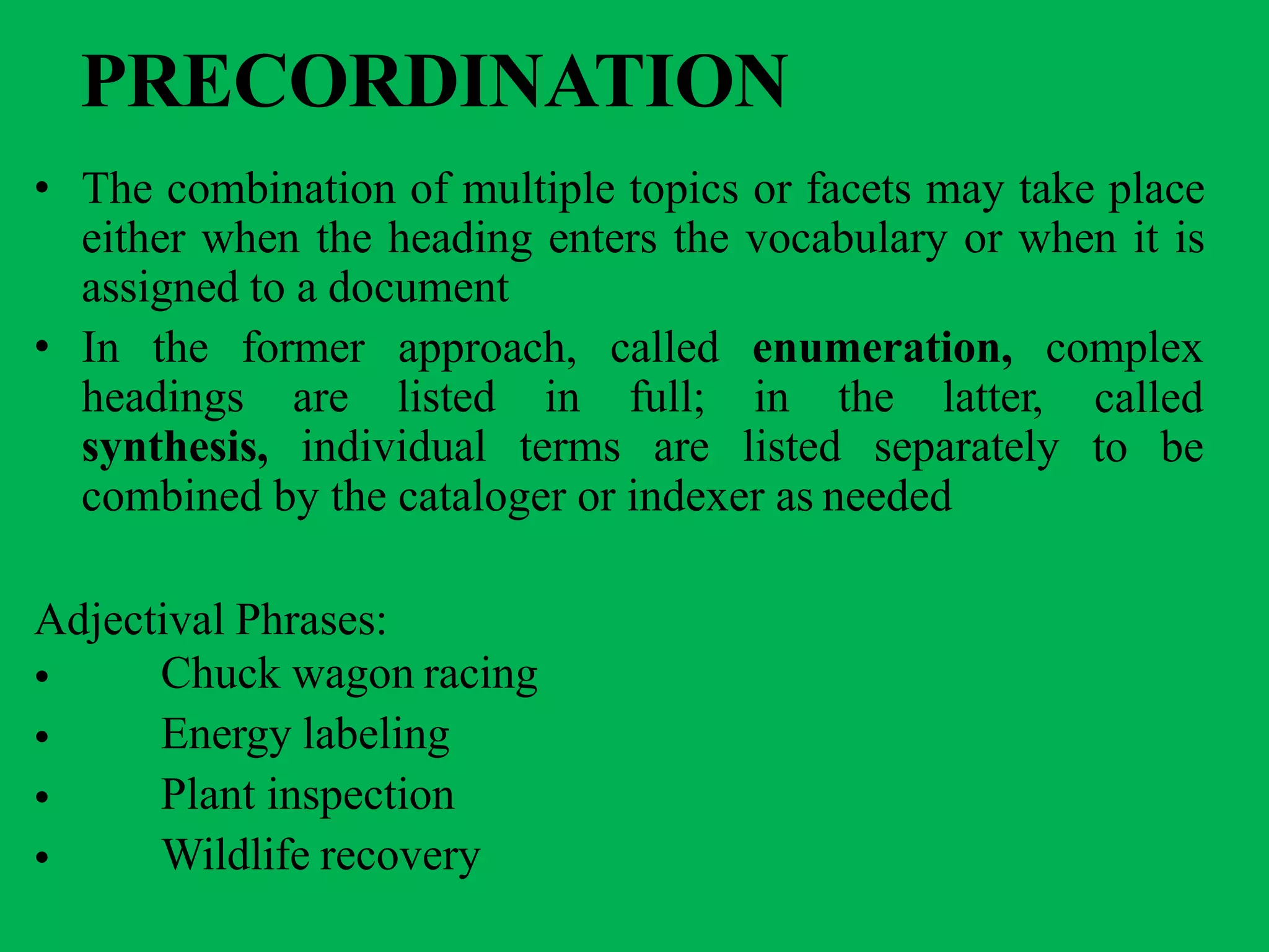 PRECORDINATION
• The combination of multiple topics or facets may take place
either when the heading enters the vocabulary or when it is
assigned to a document
• In the former approach, called enumeration, complex
headings are listed in full; in the latter,
synthesis, individual terms are listed separately
called
to be
combined by the cataloger or indexer as needed
Adjectival Phrases:
•
•
•
•
Chuck wagon racing
Energy labeling
Plant inspection
Wildlife recovery
 