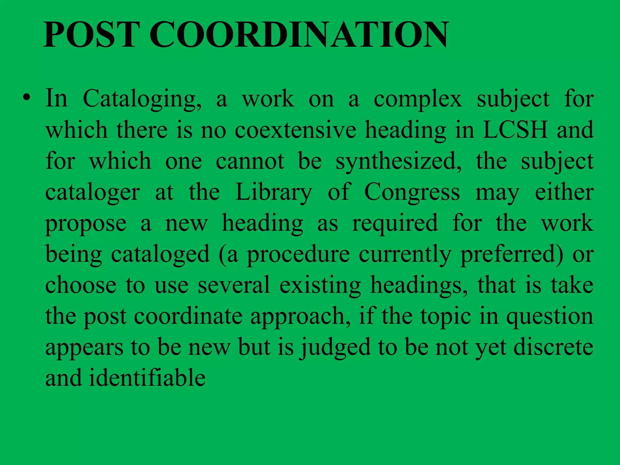 POST COORDINATION
• In Cataloging, a work on a complex subject for
which there is no coextensive heading in LCSH and
for which one cannot be synthesized, the subject
cataloger at the Library of Congress may either
propose a new heading as required for the work
being cataloged (a procedure currently preferred) or
choose to use several existing headings, that is take
the post coordinate approach, if the topic in question
appears to be new but is judged to be not yet discrete
and identifiable
 