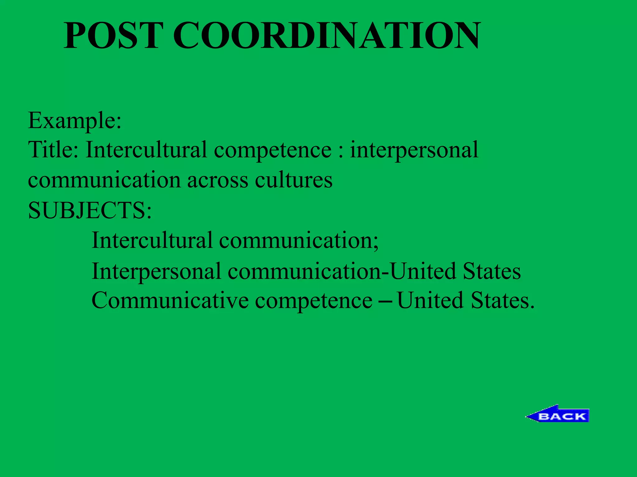 POST COORDINATION
Example:
Title: Intercultural competence : interpersonal
communication across cultures
SUBJECTS:
Intercultural communication;
Interpersonal communication-United States
Communicative competence – United States.
 