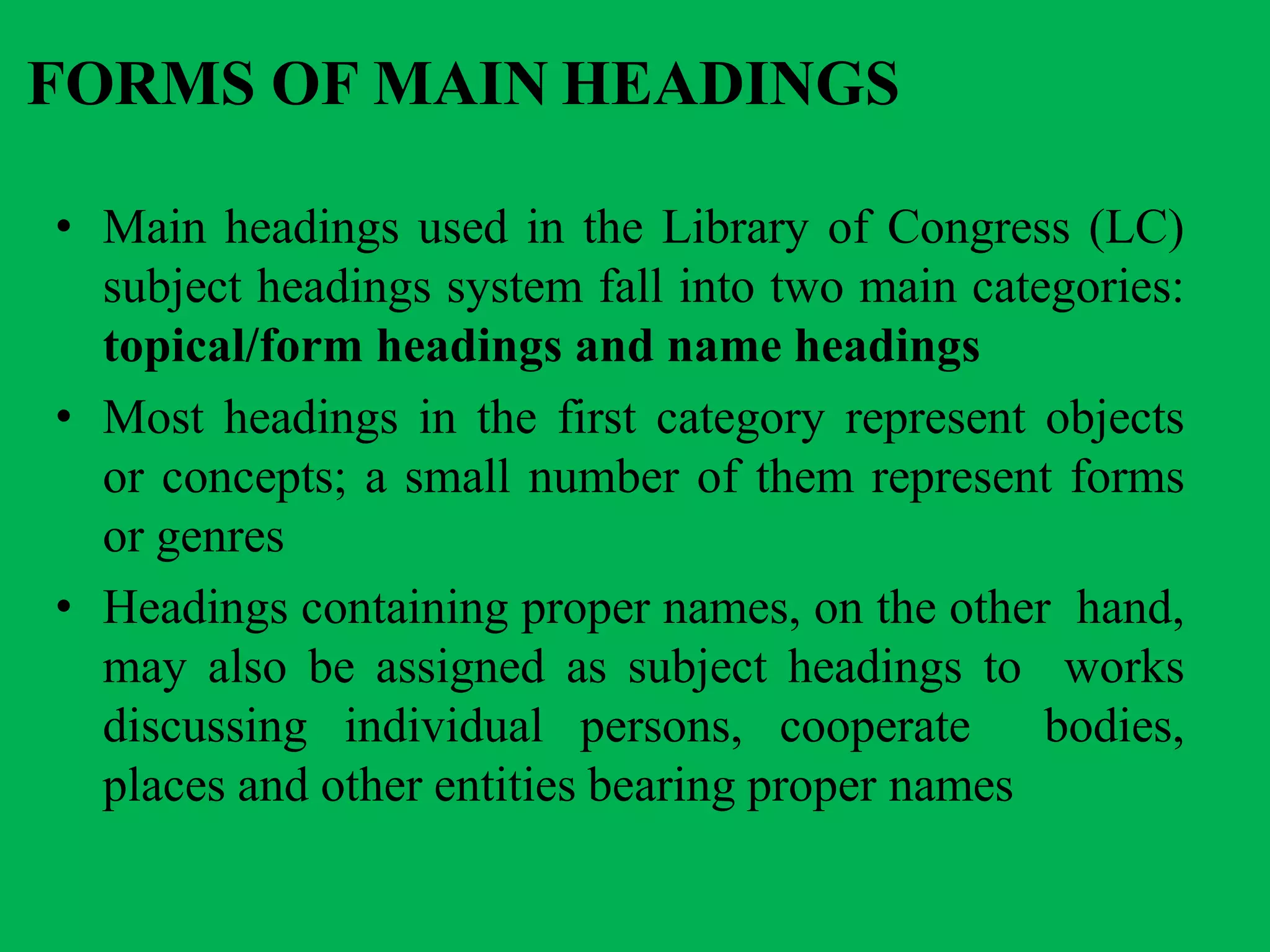 FORMS OF MAIN HEADINGS
• Main headings used in the Library of Congress (LC)
subject headings system fall into two main categories:
topical/form headings and name headings
• Most headings in the first category represent objects
or concepts; a small number of them represent forms
or genres
• Headings containing proper names, on the other hand,
may also be assigned as subject headings to works
discussing individual persons, cooperate bodies,
places and other entities bearing proper names
 