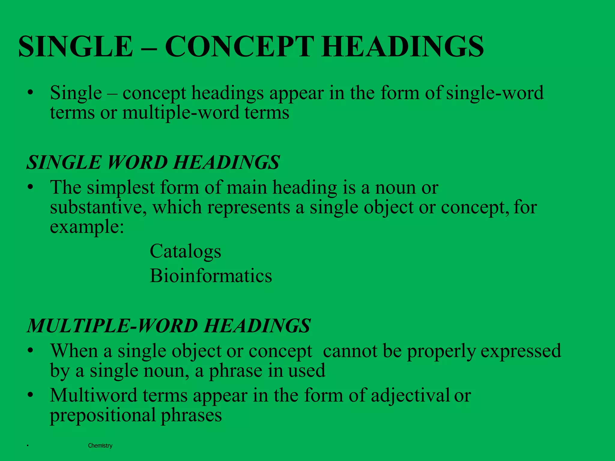 SINGLE – CONCEPT HEADINGS
• Single – concept headings appear in the form of single-word
terms or multiple-word terms
SINGLE WORD HEADINGS
• The simplest form of main heading is a noun or
substantive, which represents a single object or concept, for
example:
Catalogs
Bioinformatics
MULTIPLE-WORD HEADINGS
• When a single object or concept cannot be properly expressed
by a single noun, a phrase in used
• Multiword terms appear in the form of adjectival or
prepositional phrases
• Chemistry
 