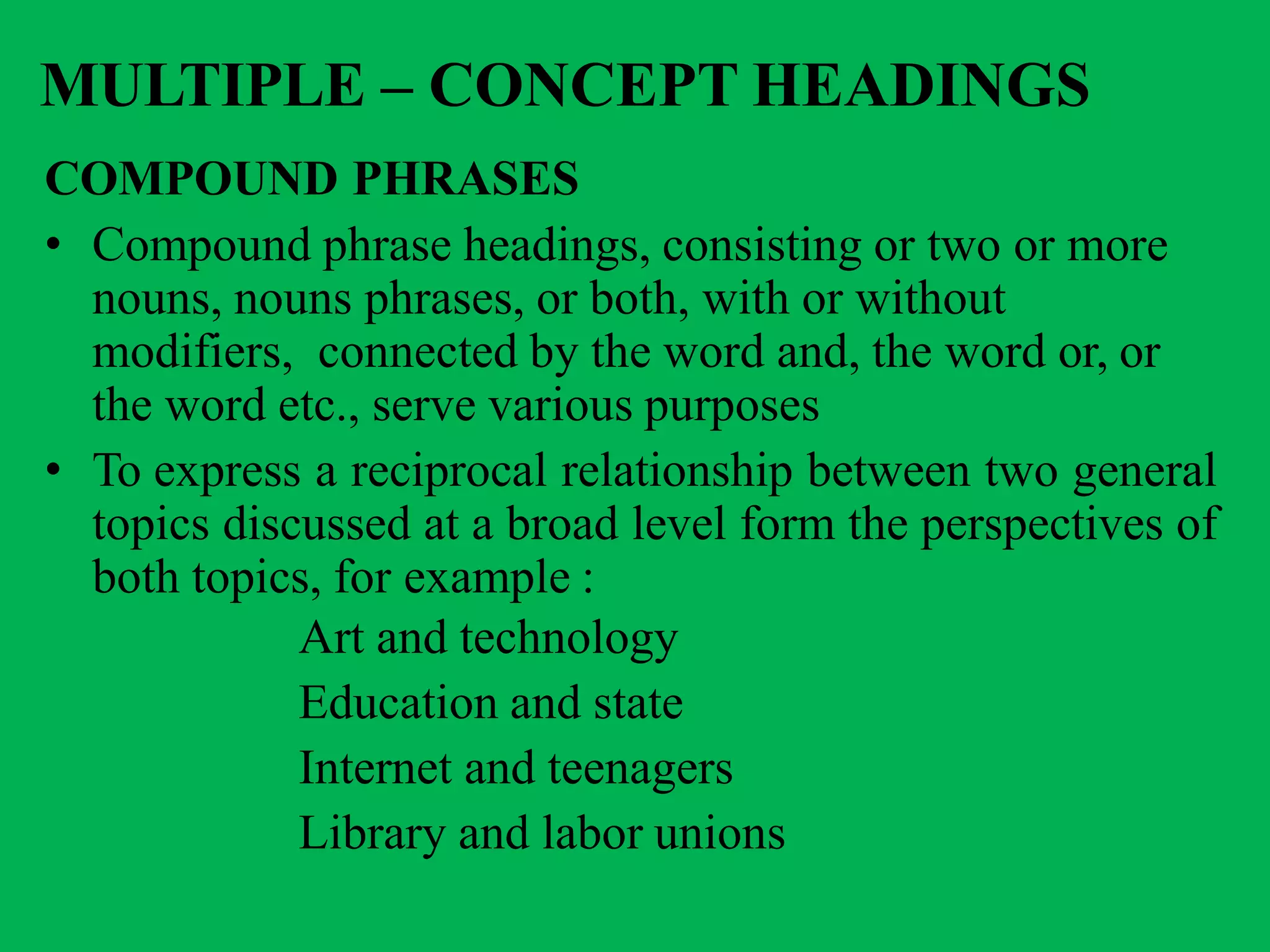 MULTIPLE – CONCEPT HEADINGS
COMPOUND PHRASES
• Compound phrase headings, consisting or two or more
nouns, nouns phrases, or both, with or without
modifiers, connected by the word and, the word or, or
the word etc., serve various purposes
• To express a reciprocal relationship between two general
topics discussed at a broad level form the perspectives of
both topics, for example :
Art and technology
Education and state
Internet and teenagers
Library and labor unions
 