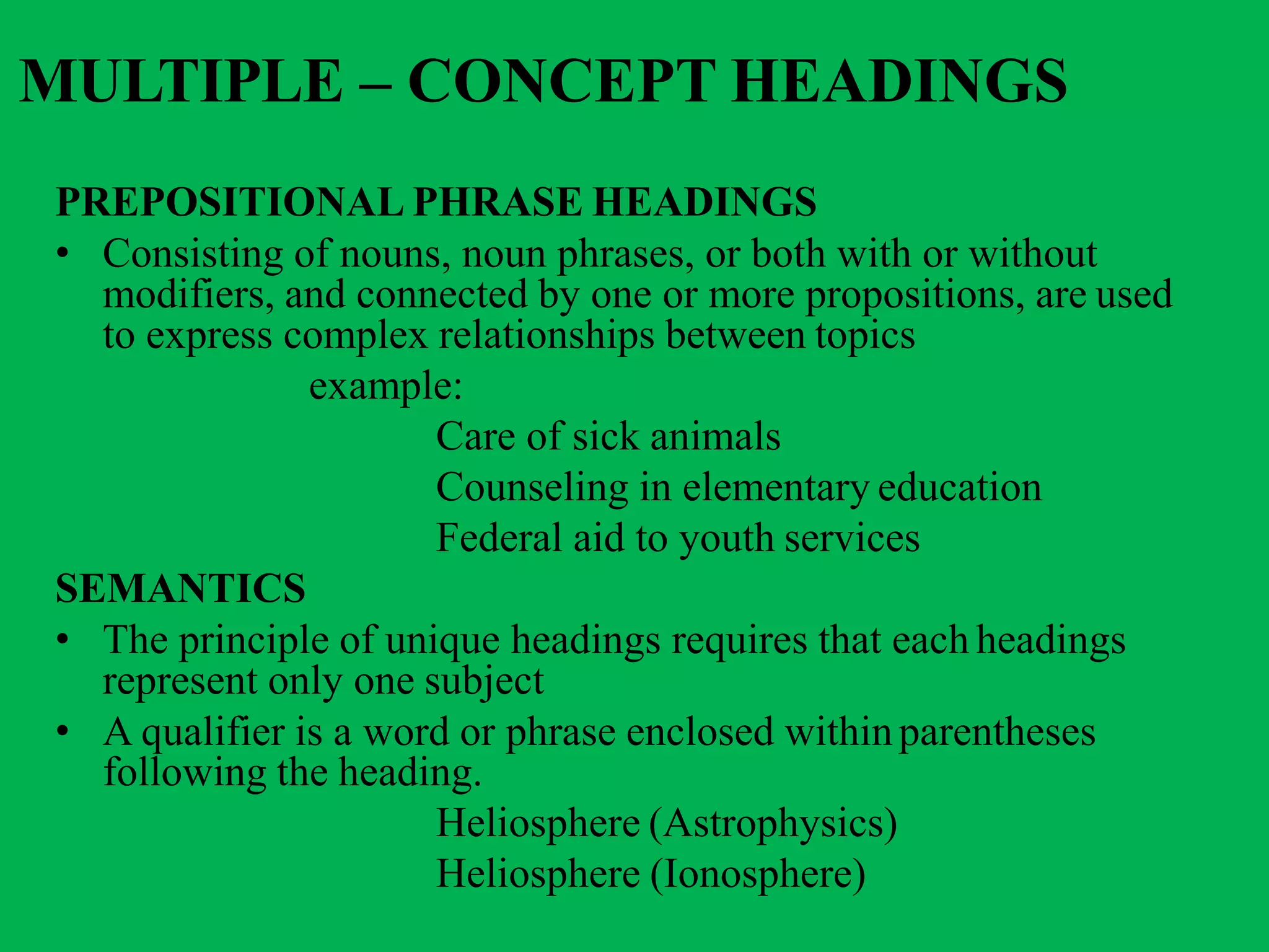 MULTIPLE – CONCEPT HEADINGS
PREPOSITIONAL PHRASE HEADINGS
• Consisting of nouns, noun phrases, or both with or without
modifiers, and connected by one or more propositions, are used
to express complex relationships between topics
example:
Care of sick animals
Counseling in elementary education
Federal aid to youth services
SEMANTICS
• The principle of unique headings requires that each headings
represent only one subject
• A qualifier is a word or phrase enclosed withinparentheses
following the heading.
Heliosphere (Astrophysics)
Heliosphere (Ionosphere)
 