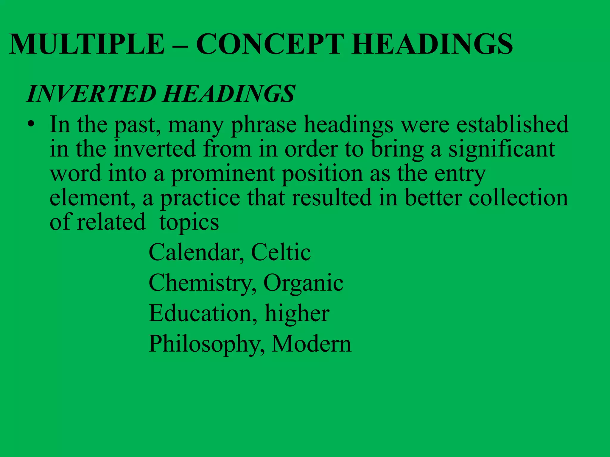 MULTIPLE – CONCEPT HEADINGS
INVERTED HEADINGS
• In the past, many phrase headings were established
in the inverted from in order to bring a significant
word into a prominent position as the entry
element, a practice that resulted in better collection
of related topics
Calendar, Celtic
Chemistry, Organic
Education, higher
Philosophy, Modern
 