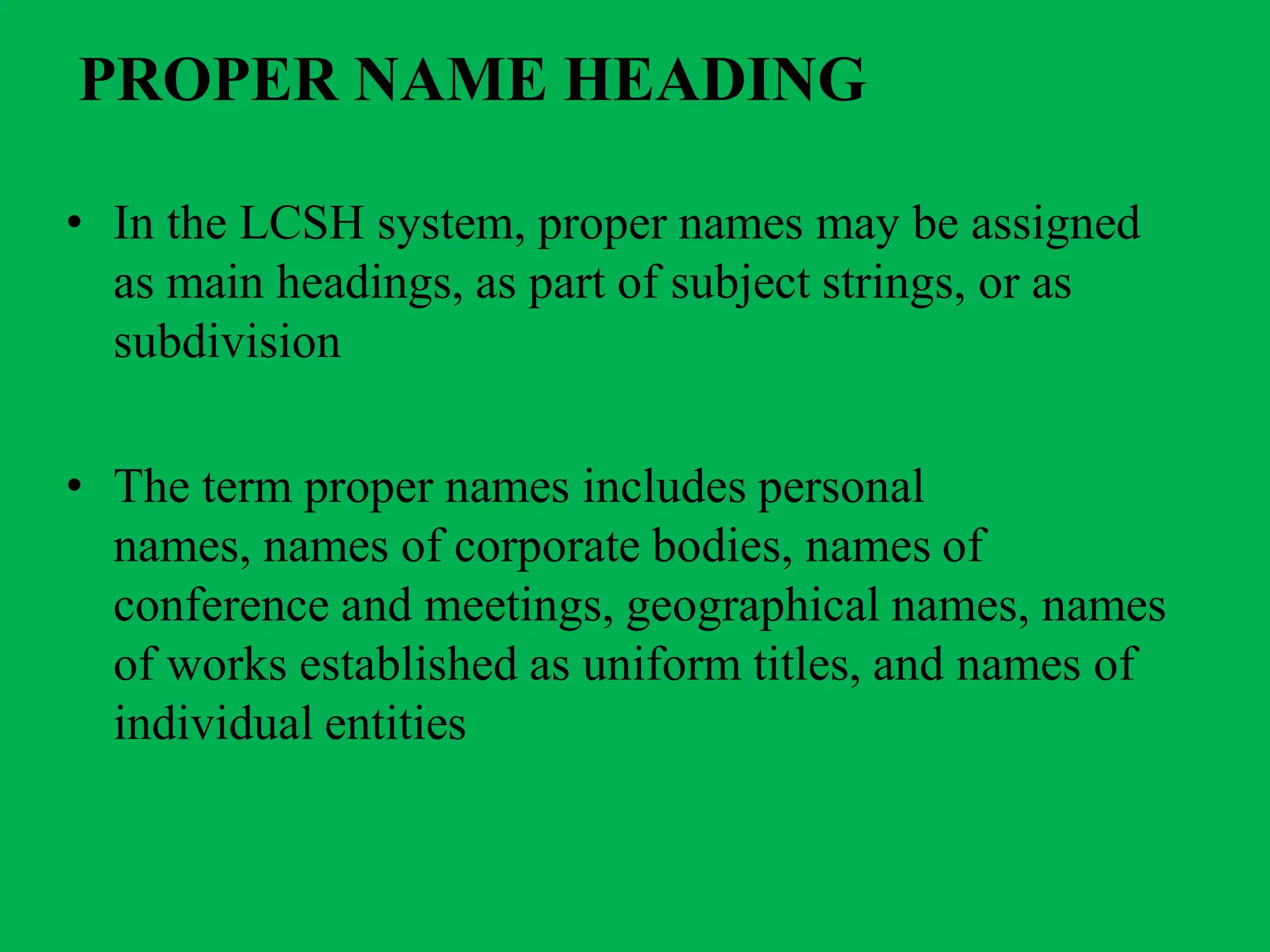 PROPER NAME HEADING
• In the LCSH system, proper names may be assigned
as main headings, as part of subject strings, or as
subdivision
• The term proper names includes personal
names, names of corporate bodies, names of
conference and meetings, geographical names, names
of works established as uniform titles, and names of
individual entities
 
