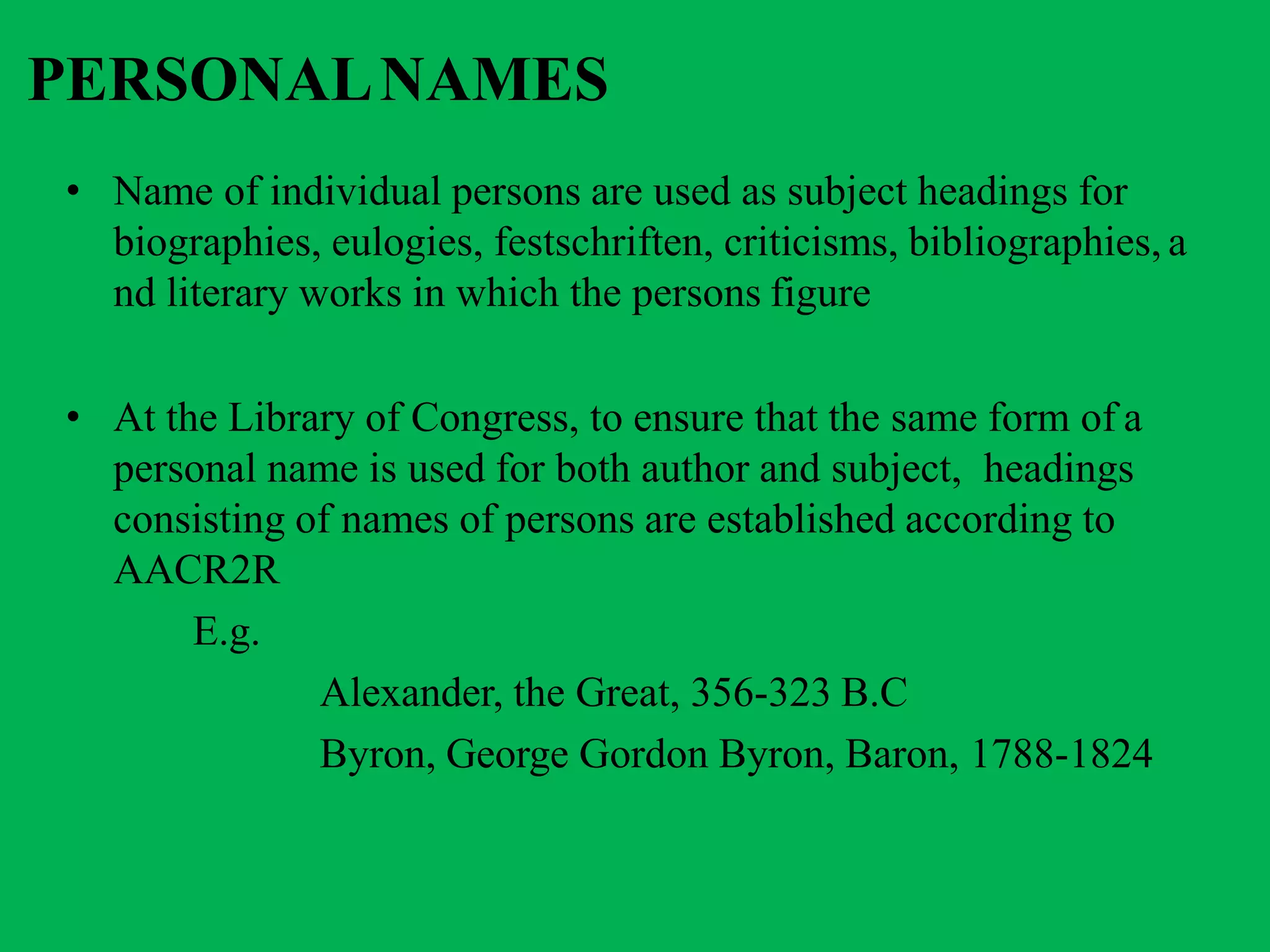PERSONALNAMES
• Name of individual persons are used as subject headings for
biographies, eulogies, festschriften, criticisms, bibliographies, a
nd literary works in which the persons figure
• At the Library of Congress, to ensure that the same form of a
personal name is used for both author and subject, headings
consisting of names of persons are established according to
AACR2R
E.g.
Alexander, the Great, 356-323 B.C
Byron, George Gordon Byron, Baron, 1788-1824
 