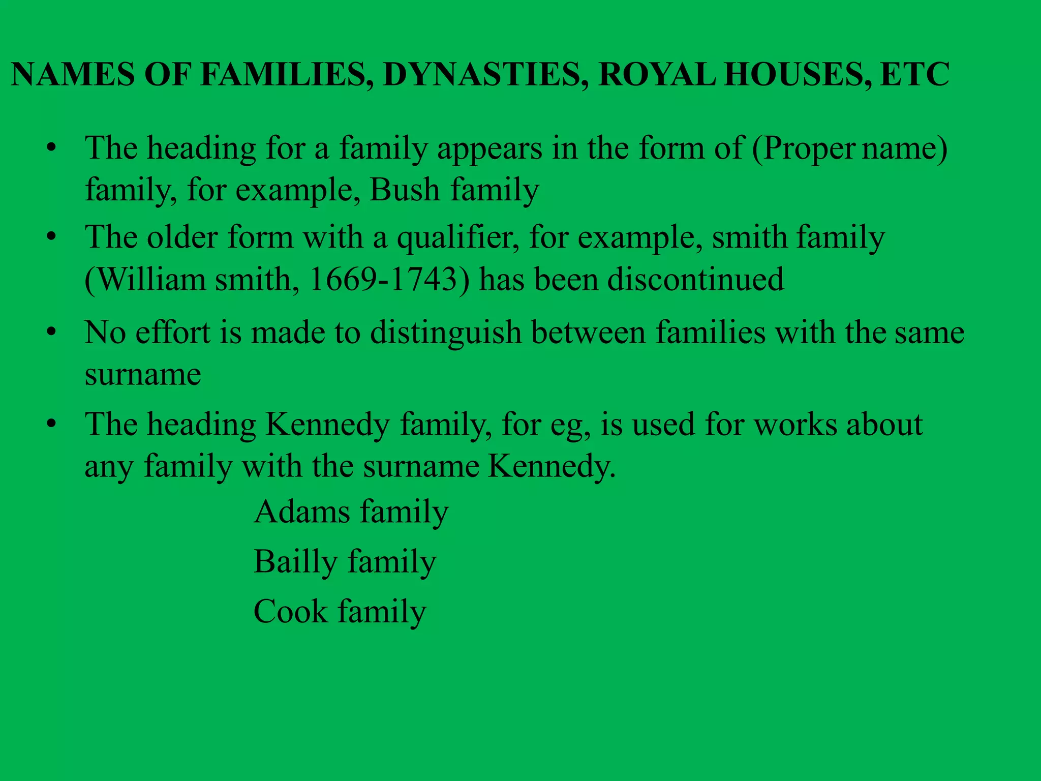 NAMES OF FAMILIES, DYNASTIES, ROYAL HOUSES, ETC
• The heading for a family appears in the form of (Proper name)
family, for example, Bush family
• The older form with a qualifier, for example, smith family
(William smith, 1669-1743) has been discontinued
• No effort is made to distinguish between families with the same
surname
• The heading Kennedy family, for eg, is used for works about
any family with the surname Kennedy.
Adams family
Bailly family
Cook family
 