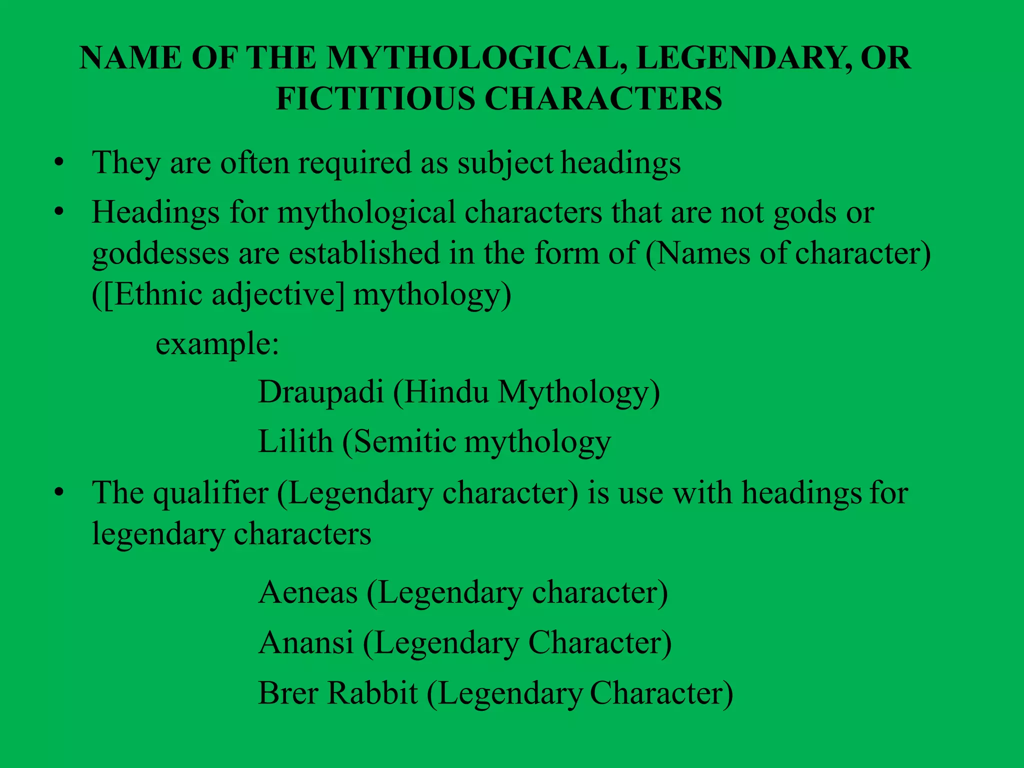 NAME OF THE MYTHOLOGICAL, LEGENDARY, OR
FICTITIOUS CHARACTERS
• They are often required as subject headings
• Headings for mythological characters that are not gods or
goddesses are established in the form of (Names of character)
([Ethnic adjective] mythology)
example:
Draupadi (Hindu Mythology)
Lilith (Semitic mythology
• The qualifier (Legendary character) is use with headings for
legendary characters
Aeneas (Legendary character)
Anansi (Legendary Character)
Brer Rabbit (Legendary Character)
 